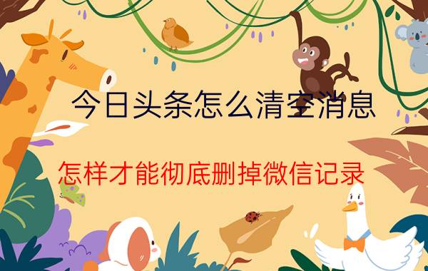 今日头条怎么清空消息 怎样才能彻底删掉微信记录,让别人永查不出？